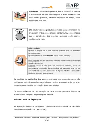 Manual de Formação: Higiene e Segurança no Trabalho - Programa Formação PME
37/45
Epiderme : essa via de penetração é a mais difícil, mas se
o trabalhador estiver desprotegido e tiver contacto com
substâncias químicas, havendo deposição no corpo, serão
absorvidas pela pele.
Via ocular :alguns produtos químicos que permanecem no
ar causam irritação nos olhos e conjuntivite, o que mostra
que a penetração dos agentes químicos pode ocorrer
também pela vista.
Falso remédio!
Quando se respira um ar com produtos químicos, eles são arrastados
para os pulmões.
Quando se bebe um copo de leite, ele vai para o estômago.
Daí a pergunta: o que o leite tem a ver como desintoxicante pulmonar por
substâncias nocivas?
Resposta: Nada! O leite pode ser considerado alimento, nunca um
preventivo de intoxicação. Sua utilização é até prejudicial, uma vez que
acreditando no seu valor, as medidas de higiene industrial e os cuidados
higiénicos ficam em segundo plano
As medidas ou avaliações dos agentes químicos em suspensão no ar são
obtidas por meio de aparelhos especiais que medem a concentração, ou seja,
percentagem existente em relação ao ar atmosférico.
Os limites máximos de concentração de cada um dos produtos diferem de
acordo com o seu grau de perigo para a saúde .
Valores Limite de Exposição
Na legislação ambiental Portuguesa constam os Valores Limite de Exposição
de diferentes substâncias (NP – 1796).
 
