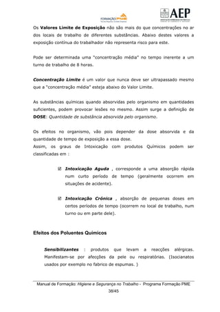 Manual de Formação: Higiene e Segurança no Trabalho - Programa Formação PME
38/45
Os Valores Limite de Exposição não são mais do que concentrações no ar
dos locais de trabalho de diferentes substâncias. Abaixo destes valores a
exposição contínua do trabalhador não representa risco para este.
Pode ser determinada uma “concentração média” no tempo inerente a um
turno de trabalho de 8 horas.
Concentração Limite é um valor que nunca deve ser ultrapassado mesmo
que a “concentração média” esteja abaixo do Valor Limite.
As substâncias químicas quando absorvidas pelo organismo em quantidades
suficientes, podem provocar lesões no mesmo. Assim surge a definição de
DOSE: Quantidade de substância absorvida pelo organismo.
Os efeitos no organismo, vão pois depender da dose absorvida e da
quantidade de tempo de exposição a essa dose.
Assim, os graus de Intoxicação com produtos Químicos podem ser
classificadas em :
Intoxicação Aguda , corresponde a uma absorção rápida
num curto período de tempo (geralmente ocorrem em
situações de acidente).
Intoxicação Crónica , absorção de pequenas doses em
certos períodos de tempo (ocorrem no local de trabalho, num
turno ou em parte dele).
Efeitos dos Poluentes Químicos
Sensibilizantes : produtos que levam a reacções alérgicas.
Manifestam-se por afecções da pele ou respiratórias. (Isocianatos
usados por exemplo no fabrico de espumas. )
 