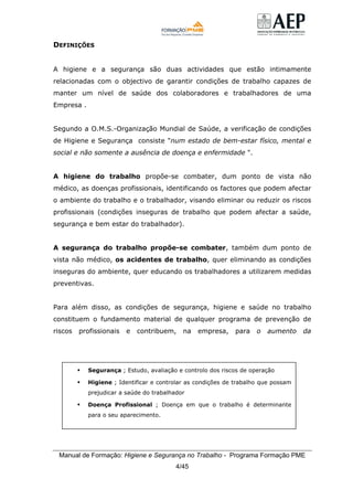 Manual de Formação: Higiene e Segurança no Trabalho - Programa Formação PME
4/45
DEFINIÇÕES
A higiene e a segurança são duas actividades que estão intimamente
relacionadas com o objectivo de garantir condições de trabalho capazes de
manter um nível de saúde dos colaboradores e trabalhadores de uma
Empresa .
Segundo a O.M.S.-Organização Mundial de Saúde, a verificação de condições
de Higiene e Segurança consiste "num estado de bem-estar físico, mental e
social e não somente a ausência de doença e enfermidade ".
A higiene do trabalho propõe-se combater, dum ponto de vista não
médico, as doenças profissionais, identificando os factores que podem afectar
o ambiente do trabalho e o trabalhador, visando eliminar ou reduzir os riscos
profissionais (condições inseguras de trabalho que podem afectar a saúde,
segurança e bem estar do trabalhador).
A segurança do trabalho propõe-se combater, também dum ponto de
vista não médico, os acidentes de trabalho, quer eliminando as condições
inseguras do ambiente, quer educando os trabalhadores a utilizarem medidas
preventivas.
Para além disso, as condições de segurança, higiene e saúde no trabalho
constituem o fundamento material de qualquer programa de prevenção de
riscos profissionais e contribuem, na empresa, para o aumento da
Segurança ; Estudo, avaliação e controlo dos riscos de operação
Higiene ; Identificar e controlar as condições de trabalho que possam
prejudicar a saúde do trabalhador
Doença Profissional ; Doença em que o trabalho é determinante
para o seu aparecimento.
 
