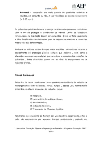 Manual de Formação: Higiene e Segurança no Trabalho - Programa Formação PME
40/45
Aerossol - suspensão em meio gasoso de partículas esféricas e
líquidas, em conjunto ou não. A sua velocidade de queda é desprezável
(< 0.25 m/s ).
Os poluentes químicos são uma presença constante nos processos produtivos.
Com o fim de proteger o trabalhador os Valores Limite de Exposição,
referenciados na legislação devem ser cumpridos . Deve ser feita igualmente
a identificação dos contaminantes para de seguida se efectuar a respectiva
medição da sua concentração.
Mediante os valores obtidos há que tomar medidas , devendo-se recorrer a
equipamento de protecção pessoal sempre que possível , bem como a
alterações no processo produtivo que permitam a redução dos emissões de
poluentes . Estas alterações podem ser ao nível do equipamento ou de
matérias-primas.
Riscos biológicos
Estes tipo de riscos relaciona-se com a presença no ambiente de trabalho de
microrganismos como bactérias , vírus , fungos , bacilos ,etc, normalmente
presentes em alguns ambientes de trabalho, como :
Hospitais,
Laboratórios de análises clínicas,
Recolha de lixo,
Indústria do couro ,
Tratamento de Efluentes líquidos.
Penetrando no organismo do homem por via digestiva, respiratória, olhos e
pele, são responsáveis por algumas doenças profissionais , podendo dar
 