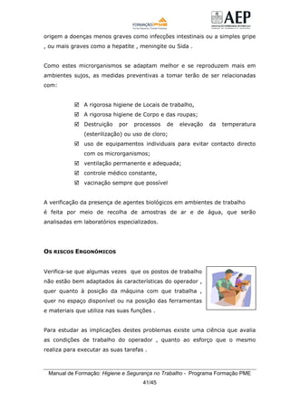 Manual de Formação: Higiene e Segurança no Trabalho - Programa Formação PME
41/45
origem a doenças menos graves como infecções intestinais ou a simples gripe
, ou mais graves como a hepatite , meningite ou Sida .
Como estes microrganismos se adaptam melhor e se reproduzem mais em
ambientes sujos, as medidas preventivas a tomar terão de ser relacionadas
com:
A rigorosa higiene de Locais de trabalho,
A rigorosa higiene de Corpo e das roupas;
Destruição por processos de elevação da temperatura
(esterilização) ou uso de cloro;
uso de equipamentos individuais para evitar contacto directo
com os microrganismos;
ventilação permanente e adequada;
controle médico constante,
vacinação sempre que possível
A verificação da presença de agentes biológicos em ambientes de trabalho
é feita por meio de recolha de amostras de ar e de água, que serão
analisadas em laboratórios especializados.
OS RISCOS ERGONÓMICOS
Verifica-se que algumas vezes que os postos de trabalho
não estão bem adaptados ás características do operador ,
quer quanto à posição da máquina com que trabalha ,
quer no espaço disponível ou na posição das ferramentas
e materiais que utiliza nas suas funções .
Para estudar as implicações destes problemas existe uma ciência que avalia
as condições de trabalho do operador , quanto ao esforço que o mesmo
realiza para executar as suas tarefas .
 