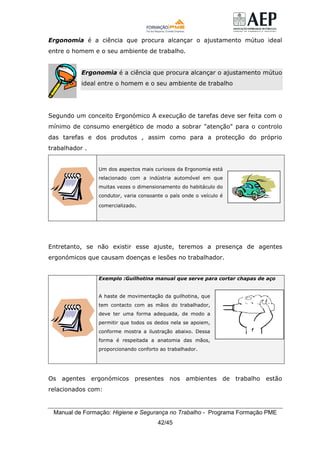 Manual de Formação: Higiene e Segurança no Trabalho - Programa Formação PME
42/45
Ergonomia é a ciência que procura alcançar o ajustamento mútuo ideal
entre o homem e o seu ambiente de trabalho.
Ergonomia é a ciência que procura alcançar o ajustamento mútuo
ideal entre o homem e o seu ambiente de trabalho
Segundo um conceito Ergonómico A execução de tarefas deve ser feita com o
mínimo de consumo energético de modo a sobrar "atenção" para o controlo
das tarefas e dos produtos , assim como para a protecção do próprio
trabalhador .
Um dos aspectos mais curiosos da Ergonomia está
relacionado com a indústria automóvel em que
muitas vezes o dimensionamento do habitáculo do
condutor, varia consoante o país onde o veículo é
comercializado.
Entretanto, se não existir esse ajuste, teremos a presença de agentes
ergonómicos que causam doenças e lesões no trabalhador.
Exemplo :Guilhotina manual que serve para cortar chapas de aço
A haste de movimentação da guilhotina, que
tem contacto com as mãos do trabalhador,
deve ter uma forma adequada, de modo a
permitir que todos os dedos nela se apoiem,
conforme mostra a ilustração abaixo. Dessa
forma é respeitada a anatomia das mãos,
proporcionando conforto ao trabalhador.
Os agentes ergonómicos presentes nos ambientes de trabalho estão
relacionados com:
 
