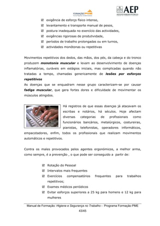 Manual de Formação: Higiene e Segurança no Trabalho - Programa Formação PME
43/45
exigência de esforço físico intenso,
levantamento e transporte manual de pesos,
postura inadequada no exercício das actividades,
exigências rigorosas de produtividade,
períodos de trabalho prolongadas ou em turnos,
actividades monótonas ou repetitivas
Movimentos repetitivos dos dedos, das mãos, dos pés, da cabeça e do tronco
produzem monotonia muscular e levam ao desenvolvimento de doenças
inflamatórias, curáveis em estágios iniciais, mas complicadas quando não
tratadas a tempo, chamadas genericamente de lesões por esforços
repetitivos
As doenças que se enquadram nesse grupo caracterizam-se por causar
fadiga muscular, que gera fortes dores e dificuldade de movimentar os
músculos atingidos.
Há registros de que essas doenças já atacavam os
escribas e notários, há séculos. Hoje afectam
diversas categorias de profissionais como
funcionários bancários, metalúrgicos, costureiras,
pianistas, telefonistas, operadores informáticos,
empacotadores, enfim, todos os profissionais que realizam movimentos
automáticos e repetitivos.
Contra os males provocados pelos agentes ergonómicos, a melhor arma,
como sempre, é a prevenção , o que pode ser conseguido a partir de:
Rotação do Pessoal
Intervalos mais frequentes
Exercícios compensatórios frequentes para trabalhos
repetitivos;
Exames médicos periódicos
Evitar esforços superiores a 25 kg para homens e 12 kg para
mulheres
 