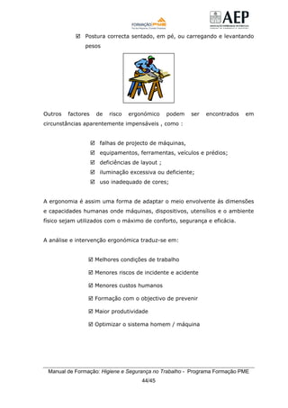 Manual de Formação: Higiene e Segurança no Trabalho - Programa Formação PME
44/45
Postura correcta sentado, em pé, ou carregando e levantando
pesos
Outros factores de risco ergonómico podem ser encontrados em
circunstâncias aparentemente impensáveis , como :
falhas de projecto de máquinas,
equipamentos, ferramentas, veículos e prédios;
deficiências de layout ;
iluminação excessiva ou deficiente;
uso inadequado de cores;
A ergonomia é assim uma forma de adaptar o meio envolvente ás dimensões
e capacidades humanas onde máquinas, dispositivos, utensílios e o ambiente
físico sejam utilizados com o máximo de conforto, segurança e eficácia.
A análise e intervenção ergonómica traduz-se em:
Melhores condições de trabalho
Menores riscos de incidente e acidente
Menores custos humanos
Formação com o objectivo de prevenir
Maior produtividade
Optimizar o sistema homem / máquina
 