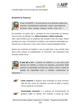 Manual de Formação: Higiene e Segurança no Trabalho - Programa Formação PME
5/45
competitividade com diminuição da sinistralidade.
ACIDENTES DE TRABALHO
O que é ACIDENTE ?. Se procurarmos num dicionário poderemos
encontrar “Acontecimento imprevisto , casual , que resulta em
ferimento , dano , estrago , prejuízo , avaria , ruína , etc ..”
Os acidentes, em geral, são o resultado de uma combinação de factores,
entre os quais se destacam as falhas humanas e falhas materiais.
Vale a pena lembrar que os acidentes não escolhem hora nem lugar. Podem
acontecer em casa, no ambiente de trabalho e nas inúmeras locomoções que
fazemos de um lado para o outro, para cumprir nossas obrigações diárias.
Quanto aos acidentes do trabalho o que se pode dizer é que grande parte
deles ocorre porque os trabalhadores se encontram mal preparados para
enfrentar certos riscos.
O que diz a lei ?. Acidente do trabalho é o que ocorre pelo
exercício do trabalho a serviço da empresa, provocando lesão
corporal ou perturbação funcional que cause a morte, a perda ou
redução da capacidade para o trabalho, permanente ou
temporária...”
Lesão corporal é qualquer dano produzido no corpo humano,
seja ele leve, como, por exemplo, um corte no dedo, ou grave,
como a perda de um membro.
Perturbação funcional é o prejuízo do funcionamento de
qualquer órgão ou sentido. Por exemplo, a perda da visão,
 