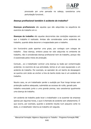 Manual de Formação: Higiene e Segurança no Trabalho - Programa Formação PME
6/45
provocada por uma pancada na cabeça, caracteriza uma
perturbação funcional..
Doença profissional também é acidente do trabalho?
Doenças profissionais são aquelas que são adquiridas na sequência do
exercício do trabalho em si.
Doenças do trabalho são aquelas decorrentes das condições especiais em
que o trabalho é realizado. Ambas são consideradas como acidentes do
trabalho, quando delas decorrer a incapacidade para o trabalho.
Um funcionário pode apanhar uma gripe, por contagio com colegas de
trabalho . Essa doença, embora possa ter sido adquirida no ambiente de
trabalho, não é considerada doença profissional nem do trabalho, porque não
é ocasionada pelos meios de produção.
Contudo , se o trabalhador contrair uma doença ou lesão por contaminação
acidental, no exercício de sua actividade, temos aí um caso equiparado a um
acidente de trabalho. Por exemplo, se operador de um banho de decapagem
se queima com ácido ao encher a tina do banho ácido isso é um acidente do
trabalho.
Noutro caso, se um trabalhador perder a audição por ficar longo tempo sem
protecção auditiva adequada, submetido ao excesso de ruído, gerado pelo
trabalho executado junto a uma grande prensa, isso caracteriza igualmente
uma doença de trabalho.
Um acidente de trabalho pode levar o trabalhador a se ausentar da empresa
apenas por algumas horas, o que é chamado de acidente sem afastamento. É
que ocorre, por exemplo, quando o acidente resulta num pequeno corte no
dedo, e o trabalhador retorna ao trabalho em seguida.
 