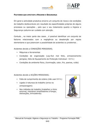 Manual de Formação: Higiene e Segurança no Trabalho - Programa Formação PME
8/45
FACTORES QUE AFECTAM A HIGIENE E SEGURANÇA
Em geral a actividade produtiva encerra um conjunto de riscos e de condições
de trabalho desfavoráveis em resultado da especificidades próprias de alguns
processos ou operações , pelo que o seu tratamento quanto a Higiene e
Segurança costuma ser cuidado com atenção.
Contudo , na maior parte dos casos , é possível identificar um conjunto de
factores relacionados com a negligência ou desatenção por regras
elementares e que potenciam a possibilidade de acidentes ou problemas .
Acidentes devido a CONDIÇÕES PERIGOSAS;
Máquinas e ferramentas
Condições de organização (Lay-Out mal feito, armazenamento
perigoso, falta de Equipamento de Protecção Individual - E.P.I.)
Condições de ambiente físico, (iluminação, calor, frio, poeiras, ruído)
Acidentes devido a ACÇÕES PERIGOSAS;
Falta de cumprimento de ordens (não usar E.P.I.)
Ligado à natureza do trabalho (erros na
armazenagem)
Nos métodos de trabalho (trabalhar a ritmo
anormal, manobrar empilhadores à Fangio,
distracções, brincadeiras)
 