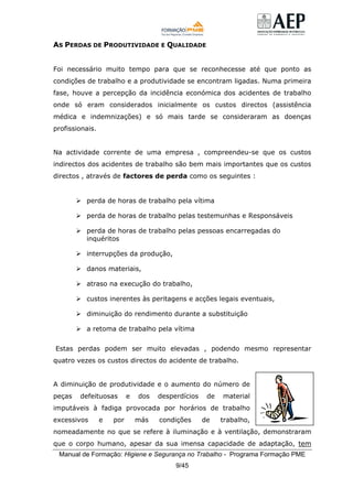 Manual de Formação: Higiene e Segurança no Trabalho - Programa Formação PME
9/45
AS PERDAS DE PRODUTIVIDADE E QUALIDADE
Foi necessário muito tempo para que se reconhecesse até que ponto as
condições de trabalho e a produtividade se encontram ligadas. Numa primeira
fase, houve a percepção da incidência económica dos acidentes de trabalho
onde só eram considerados inicialmente os custos directos (assistência
médica e indemnizações) e só mais tarde se consideraram as doenças
profissionais.
Na actividade corrente de uma empresa , compreendeu-se que os custos
indirectos dos acidentes de trabalho são bem mais importantes que os custos
directos , através de factores de perda como os seguintes :
perda de horas de trabalho pela vítima
perda de horas de trabalho pelas testemunhas e Responsáveis
perda de horas de trabalho pelas pessoas encarregadas do
inquéritos
interrupções da produção,
danos materiais,
atraso na execução do trabalho,
custos inerentes às peritagens e acções legais eventuais,
diminuição do rendimento durante a substituição
a retoma de trabalho pela vítima
Estas perdas podem ser muito elevadas , podendo mesmo representar
quatro vezes os custos directos do acidente de trabalho.
A diminuição de produtividade e o aumento do número de
peças defeituosas e dos desperdícios de material
imputáveis à fadiga provocada por horários de trabalho
excessivos e por más condições de trabalho,
nomeadamente no que se refere à iluminação e à ventilação, demonstraram
que o corpo humano, apesar da sua imensa capacidade de adaptação, tem
 