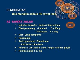 PENGOBATAN
   Bila mungkin semua PE rawat inap.

A) RAWAT JALAN
        Istirahat banyak : - baring / tidur miring
        Obat penenang : - Luminal         3 x 30mg
                          - Diazepam 3 x 2mg
        Diet : yang sempurna
        Roborantia
        Anti Hypertensi / Diureticum
           tidak boleh diberikan
        Periksa : Lab, darah, urine, fungsi hati dan ginjal.
        Periksa ulang 1 x / mg
 