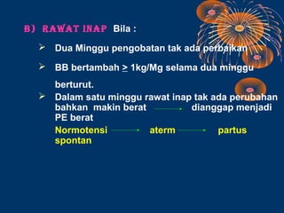 B) RAWAT INAP Bila :
   Dua Minggu pengobatan tak ada perbaikan

   BB bertambah > 1kg/Mg selama dua minggu
    berturut.
   Dalam satu minggu rawat inap tak ada perubahan
    bahkan makin berat          dianggap menjadi
    PE berat
    Normotensi         aterm          partus
    spontan
 