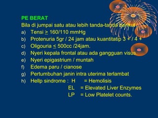 PE BERAT
Bila di jumpai satu atau lebih tanda-tanda berikut :
a) Tensi > 160/110 mmHg
b) Protenuria 5gr / 24 jam atau kuantitatip 3 + / 4 +
c) Oligouria < 500cc /24jam.
d) Nyeri kepala frontal atau ada gangguan visus.
e) Nyeri epigastrium / muntah
f) Edema paru / cianose
g) Pertumbuhan janin intra uterima terlambat
h) Hellp sindrome : H       = Hemolisis
                     EL = Elevated Liver Enzymes
                     LP = Low Platelet counts.
 