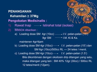 PENANGANAN
 Kehamilan > 37Mg
Pengobatan Medisinalis :
1) Rawat Inap        Istirahat total (isolasi)
2) M9SO4 diberikan :
    a) Loading dose SM 4gr (10cc)           I.V. pelan-pelan (15’)
                           8gr SM           I.M. Ki & Ka.
        maintenen 4gr/4jam
    b) Loading dose SM 4gr (10cc)         I.V. pelan-pelan (15’) dan
                    SM 6gr (15cc)/500cc RL --- 24 tetes / menit.
    c) Loading dose SM 4gr (10cc)         I.V. pelan-pelan (1.5’)
          Bila dikombinasi dengan oksitosin drip ditangan yang satu,
          maka ditangan yang lain : SM 40% 12gr (30cc) / 500cc RL
          12 tetes/menit (12jam).
 