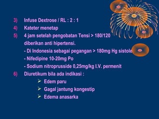 3)   Infuse Dextrose / RL : 2 : 1
4)   Kateter menetap
5)   4 jam setelah pengobatan Tensi > 180/120
     diberikan anti hipertensi.
     - Di Indonesia sebagai pegangan > 180mg Hg sistole
     - Nifedipine 10-20mg Po
     - Sodium nitroprusside 0,25mg/kg I.V. permenit
6)   Diuretikum bila ada indikasi :
             Edem paru
             Gagal jantung kongestip
             Edema anasarka
 