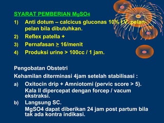SYARAT PEMBERIAN MgSO4
1) Anti dotum – calcicus gluconas 10% I.V. pelan-
   pelan bila dibutuhkan.
2) Reflex patella +
3) Pernafasan > 16/menit
4) Produksi urine > 100cc / 1 jam.


Pengobatan Obstetri
Kehamilan diterminasi 4jam setelah stabilisasi :
a) Oxitocin drip + Amniotomi (pervic score > 5).
   Kala II dipercepat dengan forcep / vacum
   ekstraksi.
b) Langsung SC.
   MgSO4 dapat diberikan 24 jam post partum bila
   tak ada kontra indikasi.
 
