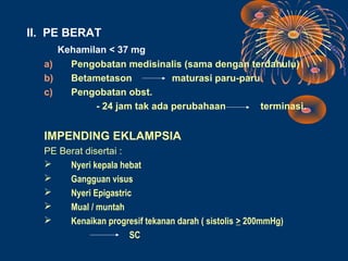 II. PE BERAT
     Kehamilan < 37 mg
  a)   Pengobatan medisinalis (sama dengan terdahulu)
  b)   Betametason           maturasi paru-paru
  c)   Pengobatan obst.
            - 24 jam tak ada perubahaan         terminasi.


  IMPENDING EKLAMPSIA
  PE Berat disertai :
      Nyeri kepala hebat
      Gangguan visus
      Nyeri Epigastric
      Mual / muntah
      Kenaikan progresif tekanan darah ( sistolis > 200mmHg)
                       SC
 