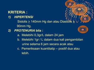 KRITERIA :
1)   HIPERTENSI
       Sistolis > 140mm Hg dan atau Diastolis >
      90mm Hg.
2)   PROTENURIA bila :
       a. Melebihi 0,3gr/L dalam 24 jam
       b. Melebihi 1gr / L dalam dua kali pengambilan
          urine selama 6 jam secara acak atau
       c. Pemeriksaan kuantitatip – positif dua atau
          lebih.
 