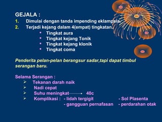 GEJALA :
1.   Dimulai dengan tanda impending eklampsia.
2.   Terjadi kejang dalam 4(empat) tingkatan.
            Tingkat aura
            Tingkat kejang Tonik
            Tingkat kejang klonik
            Tingkat coma

Penderita pelan-pelan berangsur sadar,tapi dapat timbul
serangan baru.

Selama Serangan :
     Tekanan darah naik
       Nadi cepat
       Suhu meningkat           40c
       Komplikasi : - lidah tergigit          - Sol Plasenta
                     - gangguan pernafasan     - perdarahan otak
 