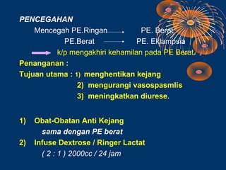 PENCEGAHAN
    Mencegah PE.Ringan            PE. Berat
            PE.Berat             PE. Eklampsia
          k/p mengakhiri kehamilan pada PE Berat.
Penanganan :
Tujuan utama : 1) menghentikan kejang
                2) mengurangi vasospasmlis
                3) meningkatkan diurese.


1)   Obat-Obatan Anti Kejang
       sama dengan PE berat
2)   Infuse Dextrose / Ringer Lactat
       ( 2 : 1 ) 2000cc / 24 jam
 