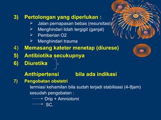 3)   Pertolongan yang diperlukan :
          Jalan pernapasan bebas (resursitasi)
          Menghindari lidah tergigit (ganjal)
          Pemberian O2
          Menghindari trauma
4)   Memasang kateter menetap (diurese)
5)   Antibiotika secukupnya
6)   Diuretika

     Anthipertensi             bila ada indikasi
7)   Pengobatan obstetri
       termiasi kehamilan bila sudah terjadi stabilisasi (4-8jam)
       sesudah pengobatan :
              Drip + Amniotomi
               SC.
 