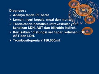 Diagnose :
 Adanya tanda PE berat
 Lemah, nyeri kepala, mual dan muntah
 Tanda-tanda hemalisis intravaskular yaitu
  kenaikan LDH, AST dan bilirubin indirek.
 Kerusakan / disfungsi sel hepar, kelainan LDH,
  AST dan LDH.
 Trombositopenia < 150.000/ml
 