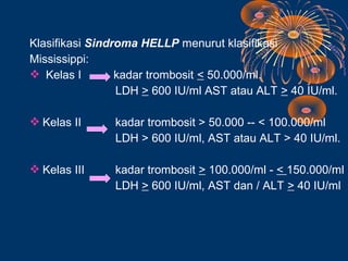 Klasifikasi Sindroma HELLP menurut klasifikasi
Mississippi:
 Kelas I        kadar trombosit < 50.000/ml.
                 LDH > 600 IU/ml AST atau ALT > 40 IU/ml.

 Kelas II     kadar trombosit > 50.000 -- < 100.000/ml
               LDH > 600 IU/ml, AST atau ALT > 40 IU/ml.

 Kelas III    kadar trombosit > 100.000/ml - < 150.000/ml
               LDH > 600 IU/ml, AST dan / ALT > 40 IU/ml
 