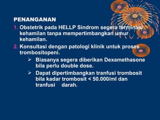 PENANGANAN
1. Obstetrik pada HELLP Sindrom segera terminasi
   kehamilan tanpa mempertimbangkan umur
   kehamilan.
2. Konsultasi dengan patologi klinik untuk proses
   trombositopeni.
       Biasanya segera diberikan Dexamethasone
         bila perlu double dose.
       Dapat dipertimbangkan tranfusi trombosit
         bila kadar trombosit < 50.000/ml dan
         tranfusi darah.
 