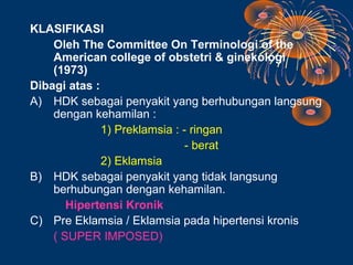 KLASIFIKASI
    Oleh The Committee On Terminologi of the
    American college of obstetri & ginekologi
    (1973)
Dibagi atas :
A) HDK sebagai penyakit yang berhubungan langsung
    dengan kehamilan :
              1) Preklamsia : - ringan
                               - berat
              2) Eklamsia
B) HDK sebagai penyakit yang tidak langsung
    berhubungan dengan kehamilan.
       Hipertensi Kronik
C) Pre Eklamsia / Eklamsia pada hipertensi kronis
    ( SUPER IMPOSED)
 