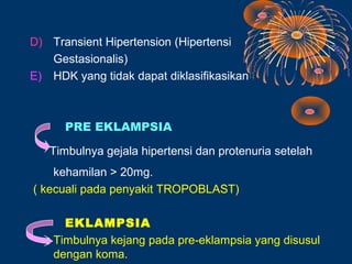 D) Transient Hipertension (Hipertensi
   Gestasionalis)
E) HDK yang tidak dapat diklasifikasikan



      PRE EKLAMPSIA

   Timbulnya gejala hipertensi dan protenuria setelah
    kehamilan > 20mg.
( kecuali pada penyakit TROPOBLAST)

      EKLAMPSIA
    Timbulnya kejang pada pre-eklampsia yang disusul
    dengan koma.
 