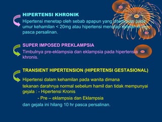 HIPERTENSI KHRONIK
Hipertensi menetap oleh sebab apapun yang ditemukan pada
umur kehamilan < 20mg atau hipertensi menetap setelah 6 mg
pasca persalinan.

SUPER IMPOSED PREKLAMPSIA
Timbulnya pre-eklampsia dan eklampsia pada hipertensia
khronis.

TRANSIENT HIPERTENSION (HIPERTENSI GESTASIONAL)

Hipertensi dalam kehamilan pada wanita dimana
tekanan darahnya normal sebelum hamil dan tidak mempunyai
gejala : - Hipertensi Kronis
        - Pre – eklampsia dan Eklampsia
dan gejala ini hilang 10 hr pasca persalinan.
 
