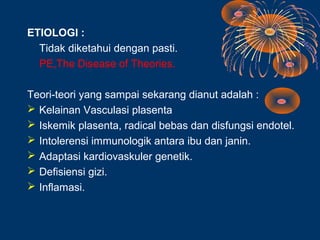 ETIOLOGI :
  Tidak diketahui dengan pasti.
  PE,The Disease of Theories.

Teori-teori yang sampai sekarang dianut adalah :
 Kelainan Vasculasi plasenta
 Iskemik plasenta, radical bebas dan disfungsi endotel.
 Intolerensi immunologik antara ibu dan janin.
 Adaptasi kardiovaskuler genetik.
 Defisiensi gizi.
 Inflamasi.
 