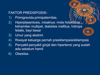 FAKTOR PREDISPOSISI :
1) Primigravida,primipaternitas.
2) Hiperplasentosis, misalnya: mola hidatidosa,
   kehamilan multipel, diabetes mellitus, hidrops
   fetalis, bayi besar
3) Umur yang ekstrim
4) Riwayat keluarga pernah preeklampsia/eklampsia
5) Penyakit-penyakit ginjal dan hipertensi yang sudah
   ada sebelum hamil
6) Obesitas.
 