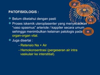 PATOFISIOLOGIS :
 Belum diketahui dengan pasti
 Proses iskemik uteroplasenter yang menyebabkan
  “vaso spasmus” arteriole / kappiler secara umum
  sehingga menimbulkan kelainan patologis pada
  organ-organ vital.
 Juga disertai :
      - Retensio Na + Air
      - Hemokonsentrasi (pergeseran air intra
        vaskulair ke interstitial).
 