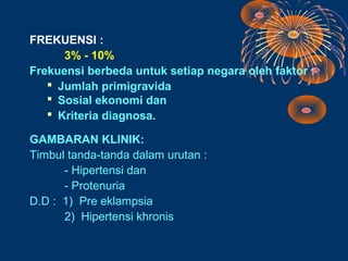 FREKUENSI :
      3% - 10%
Frekuensi berbeda untuk setiap negara oleh faktor :
    Jumlah primigravida
    Sosial ekonomi dan
    Kriteria diagnosa.

GAMBARAN KLINIK:
Timbul tanda-tanda dalam urutan :
      - Hipertensi dan
      - Protenuria
D.D : 1) Pre eklampsia
      2) Hipertensi khronis
 