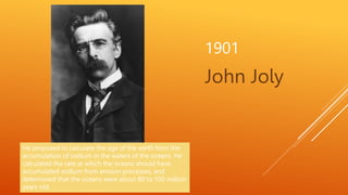 1901
John Joly
He proposed to calculate the age of the earth from the
accumulation of sodium in the waters of the oceans. ...