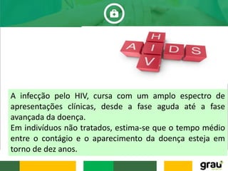 A infecção pelo HIV, cursa com um amplo espectro de
apresentações clínicas, desde a fase aguda até a fase
avançada da doença.
Em indivíduos não tratados, estima-se que o tempo médio
entre o contágio e o aparecimento da doença esteja em
torno de dez anos.
 
