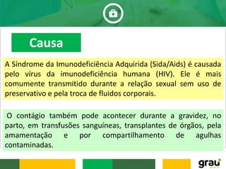 A Síndrome da Imunodeficiência Adquirida (Sida/Aids) é causada
pelo vírus da imunodeficiência humana (HIV). Ele é mais
comumente transmitido durante a relação sexual sem uso de
preservativo e pela troca de fluidos corporais.
O contágio também pode acontecer durante a gravidez, no
parto, em transfusões sanguíneas, transplantes de órgãos, pela
amamentação e por compartilhamento de agulhas
contaminadas.
Causa
 