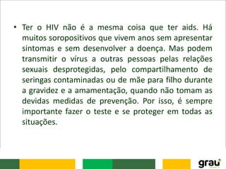 • Ter o HIV não é a mesma coisa que ter aids. Há
muitos soropositivos que vivem anos sem apresentar
sintomas e sem desenvolver a doença. Mas podem
transmitir o vírus a outras pessoas pelas relações
sexuais desprotegidas, pelo compartilhamento de
seringas contaminadas ou de mãe para filho durante
a gravidez e a amamentação, quando não tomam as
devidas medidas de prevenção. Por isso, é sempre
importante fazer o teste e se proteger em todas as
situações.
 
