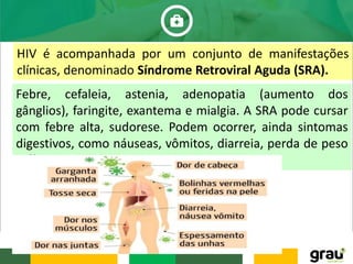 HIV é acompanhada por um conjunto de manifestações
clínicas, denominado Síndrome Retroviral Aguda (SRA).
Febre, cefaleia, astenia, adenopatia (aumento dos
gânglios), faringite, exantema e mialgia. A SRA pode cursar
com febre alta, sudorese. Podem ocorrer, ainda sintomas
digestivos, como náuseas, vômitos, diarreia, perda de peso
e úlceras orais.
 