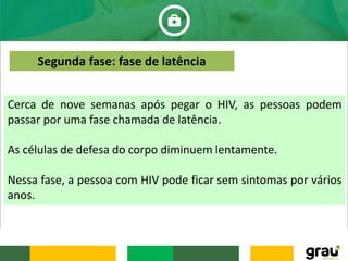 Cerca de nove semanas após pegar o HIV, as pessoas podem
passar por uma fase chamada de latência.
As células de defesa do corpo diminuem lentamente.
Nessa fase, a pessoa com HIV pode ficar sem sintomas por vários
anos.
Segunda fase: fase de latência
 