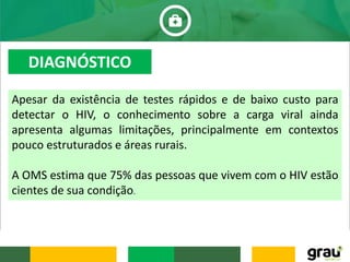 Apesar da existência de testes rápidos e de baixo custo para
detectar o HIV, o conhecimento sobre a carga viral ainda
apresenta algumas limitações, principalmente em contextos
pouco estruturados e áreas rurais.
A OMS estima que 75% das pessoas que vivem com o HIV estão
cientes de sua condição.
DIAGNÓSTICO
 