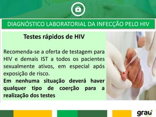 DIAGNÓSTICO LABORATORIAL DA INFECÇÃO PELO HIV
Testes rápidos de HIV
Recomenda-se a oferta de testagem para
HIV e demais IST a todos os pacientes
sexualmente ativos, em especial após
exposição de risco.
Em nenhuma situação deverá haver
qualquer tipo de coerção para a
realização dos testes
 