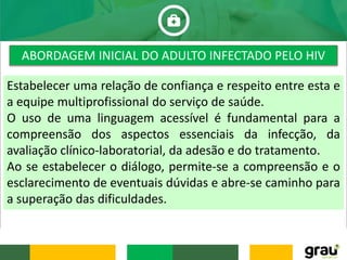 Estabelecer uma relação de confiança e respeito entre esta e
a equipe multiprofissional do serviço de saúde.
O uso de uma linguagem acessível é fundamental para a
compreensão dos aspectos essenciais da infecção, da
avaliação clínico-laboratorial, da adesão e do tratamento.
Ao se estabelecer o diálogo, permite-se a compreensão e o
esclarecimento de eventuais dúvidas e abre-se caminho para
a superação das dificuldades.
ABORDAGEM INICIAL DO ADULTO INFECTADO PELO HIV
 