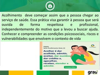 Acolhimento deve começar assim que a pessoa chegar ao
serviço de saúde. Essa prática visa garantir à pessoa que será
ouvida de forma respeitosa e profissional,
independentemente do motivo que a levou a buscar ajuda.
Conhecer e compreender as condições psicossociais, riscos e
vulnerabilidades que envolvem o contexto de vida
 