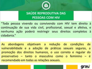 “Toda pessoa vivendo ou convivendo com HIV tem direito à
continuação de sua vida civil, profissional, sexual e afetiva, e
nenhuma ação poderá restringir seus direitos completos à
cidadania.”
SAÚDE REPRODUTIVA DAS
PESSOAS COM HIV
As abordagens objetivam a redução de condições de
vulnerabilidade e a adoção de práticas sexuais seguras, a
promoção dos direitos humanos, o uso correto e regular do
preservativo – tanto o masculino como o feminino – é
recomendado em todas as relações sexuais.
 
