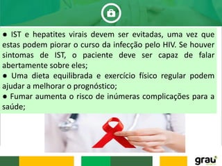 ● IST e hepatites virais devem ser evitadas, uma vez que
estas podem piorar o curso da infecção pelo HIV. Se houver
sintomas de IST, o paciente deve ser capaz de falar
abertamente sobre eles;
● Uma dieta equilibrada e exercício físico regular podem
ajudar a melhorar o prognóstico;
● Fumar aumenta o risco de inúmeras complicações para a
saúde;
 