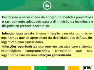 Destaca-se a necessidade da adoção de medidas preventivas
e rastreamento adequado para a diminuição da incidência e
diagnóstico precoce oportunista
Infecção oportunista é uma infecção causada por micro-
organismos que se aproveitam da debilidade das defesas do
organismo para causar dano.
Infecções oportunistas ocorrem em pessoas com sistemas
imunológicos comprometidos, permitindo que tais
organismos causem uma infecção generalizada.
 