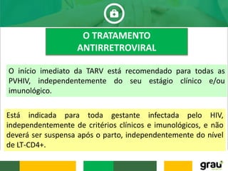 O TRATAMENTO
ANTIRRETROVIRAL
O início imediato da TARV está recomendado para todas as
PVHIV, independentemente do seu estágio clínico e/ou
imunológico.
Está indicada para toda gestante infectada pelo HIV,
independentemente de critérios clínicos e imunológicos, e não
deverá ser suspensa após o parto, independentemente do nível
de LT-CD4+.
 