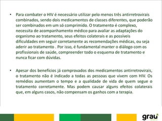 • Para combater o HIV é necessário utilizar pelo menos três antirretrovirais
combinados, sendo dois medicamentos de classes diferentes, que poderão
ser combinados em um só comprimido. O tratamento é complexo,
necessita de acompanhamento médico para avaliar as adaptações do
organismo ao tratamento, seus efeitos colaterais e as possíveis
dificuldades em seguir corretamente as recomendações médicas, ou seja
aderir ao tratamento . Por isso, é fundamental manter o diálogo com os
profissionais de saúde, compreender todo o esquema de tratamento e
nunca ficar com dúvidas.
• Apesar dos benefícios já comprovados dos medicamentos antirretrovirais,
o tratamento não é indicado a todas as pessoas que vivem com HIV. Os
remédios aumentam o tempo e a qualidade de vida de quem segue o
tratamento corretamente. Mas podem causar alguns efeitos colaterais
que, em alguns casos, não compensam os ganhos com a terapia.
 