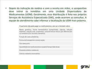 • Depois da indicação do médico e com a receita em mãos, o soropositivo
deve retirar os remédios em uma Unidade Dispensadora de
Medicamentos (UDM). Geralmente, essa distribuição é feita nos próprios
Serviços de Assistência Especializada (SAE), onde ocorrem as consultas. A
equipe de atendimento sabe informar a localização da UDM mais próxima.
 