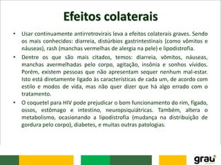 Efeitos colaterais
• Usar continuamente antirretrovirais leva a efeitos colaterais graves. Sendo
os mais conhecidos: diarreia, distúrbios gastrintestinais (como vômitos e
náuseas), rash (manchas vermelhas de alergia na pele) e lipodistrofia.
• Dentre os que são mais citados, temos: diarreia, vômitos, náuseas,
manchas avermelhadas pelo corpo, agitação, insônia e sonhos vívidos.
Porém, existem pessoas que não apresentam sequer nenhum mal-estar.
Isto está diretamente ligado às características de cada um, de acordo com
estilo e modos de vida, mas não quer dizer que há algo errado com o
tratamento.
• O coquetel para HIV pode prejudicar o bom funcionamento do rim, fígado,
ossos, estômago e intestino, neuropsiquiátricas. Também, altera o
metabolismo, ocasionando a lipodistrofia (mudança na distribuição de
gordura pelo corpo), diabetes, e muitas outras patologias.
 